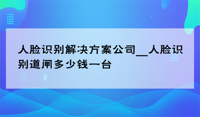 人脸识别凯发网娱乐官网下载的解决方案公司__人脸识别道闸多少钱一台